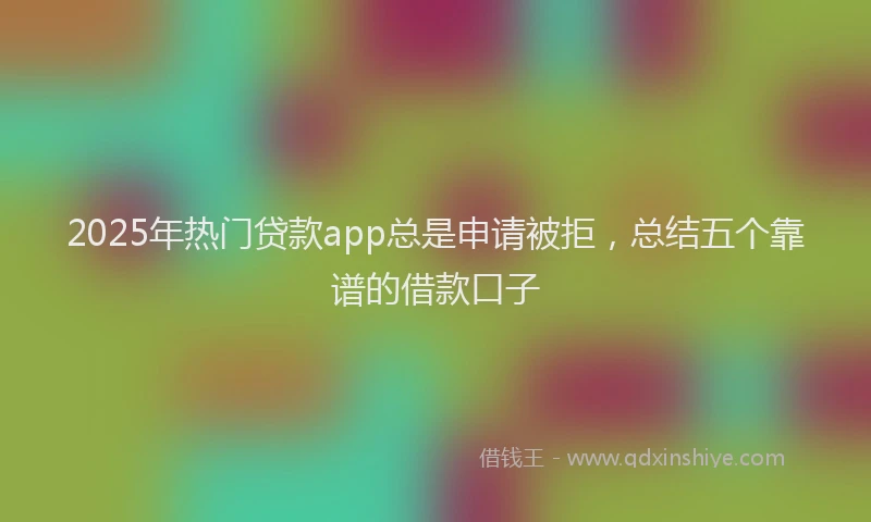 2025年热门贷款app总是申请被拒，总结五个靠谱的借款口子