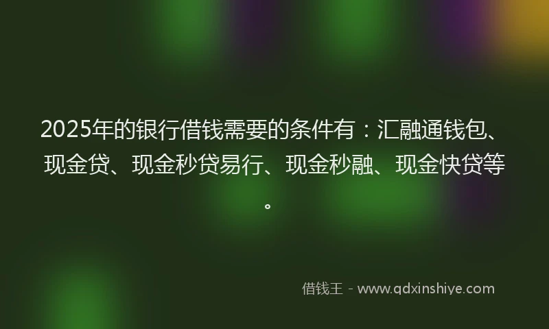 2025年的银行借钱需要的条件有:汇融通钱包、现金贷、现金秒贷易行、现金秒融、现金快贷等。
