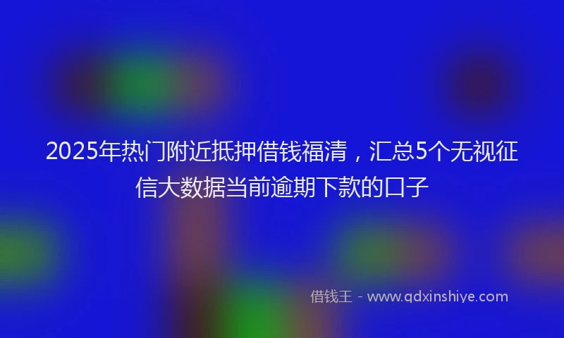 2025年热门附近抵押借钱福清，汇总5个无视征信大数据当前逾期下款的口子