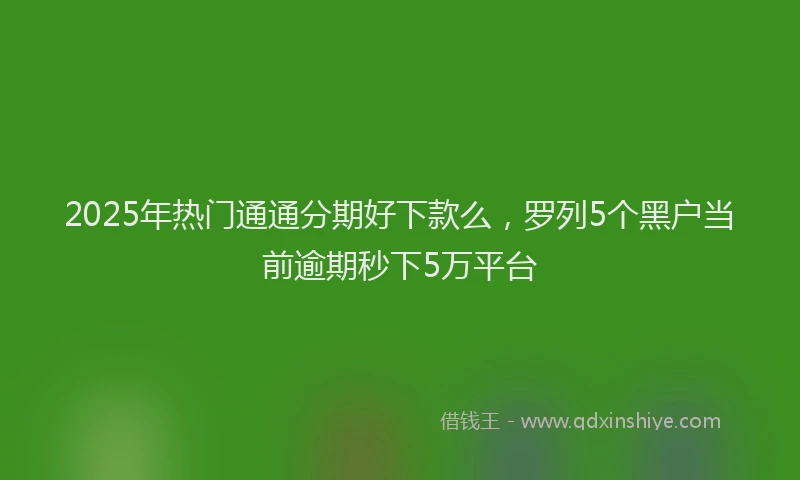 2025年热门通通分期好下款么，罗列5个黑户当前逾期秒下5万平台