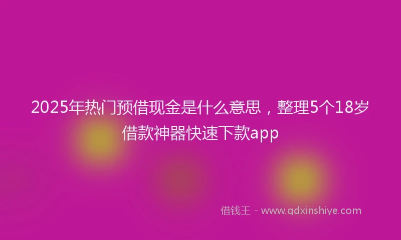2025年热门预借现金是什么意思,整理5个18岁借款神器快速下款app