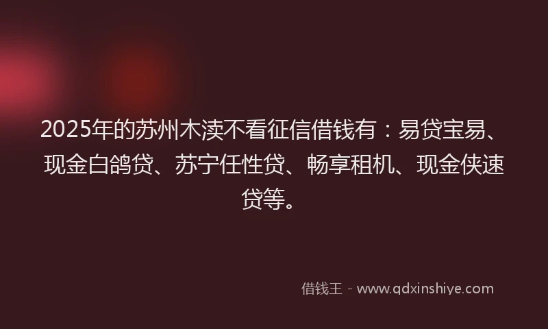 2025年的苏州木渎不看征信借钱有：易贷宝易、现金白鸽贷、苏宁任性贷、畅享租机、现金侠速贷等。