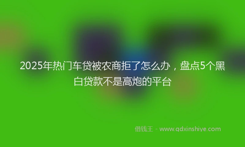 2025年热门车贷被农商拒了怎么办，盘点5个黑白贷款不是高炮的平台