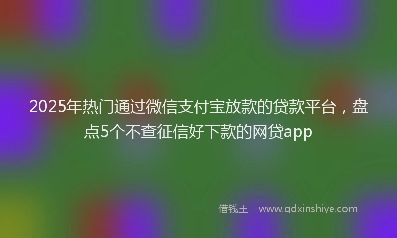 2025年热门通过微信支付宝放款的贷款平台，盘点5个不查征信好下款的网贷app