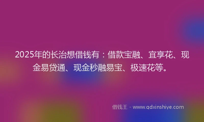 2025年的长治想借钱有：借款宝融、宜享花、现金易贷通、现金秒融易宝、极速花等。