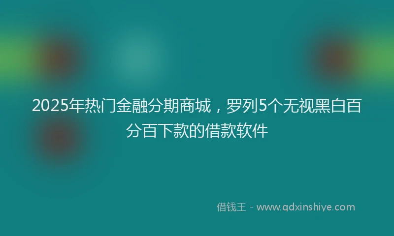2025年热门金融分期商城，罗列5个无视黑白百分百下款的借款软件