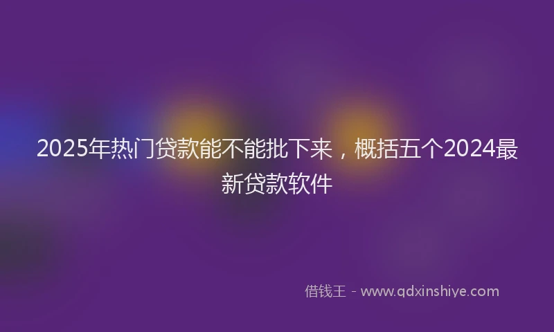 2025年热门贷款能不能批下来,概括五个2024最新贷款软件