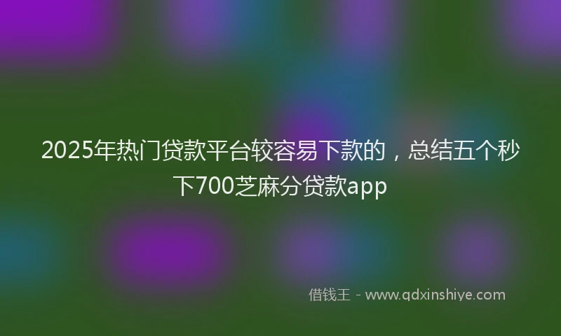 2025年热门贷款平台较容易下款的,总结五个秒下700芝麻分贷款app