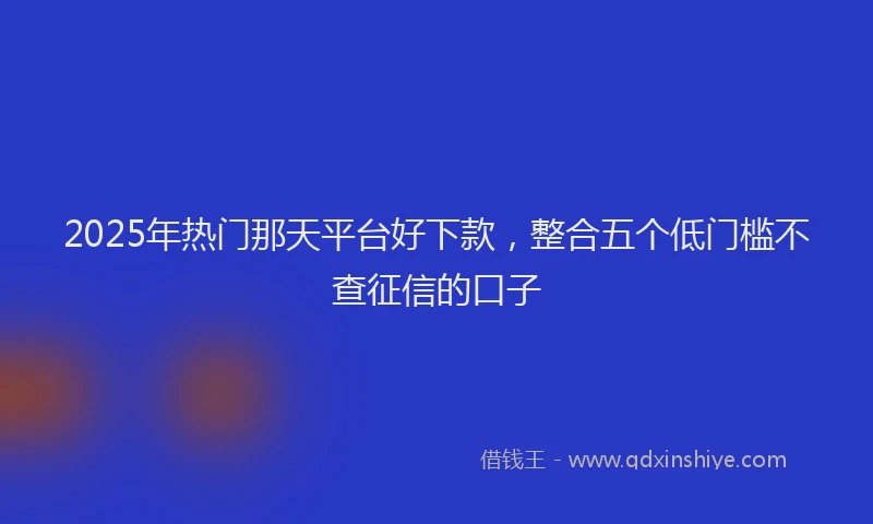 2025年热门那天平台好下款,整合五个低门槛不查征信的口子