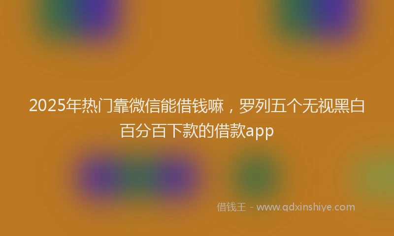 2025年热门靠微信能借钱嘛，罗列五个无视黑白百分百下款的借款app