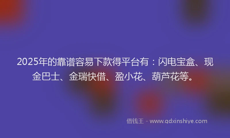 2025年的靠谱容易下款得平台有：闪电宝盒、现金巴士、金瑞快借、盈小花、葫芦花等。