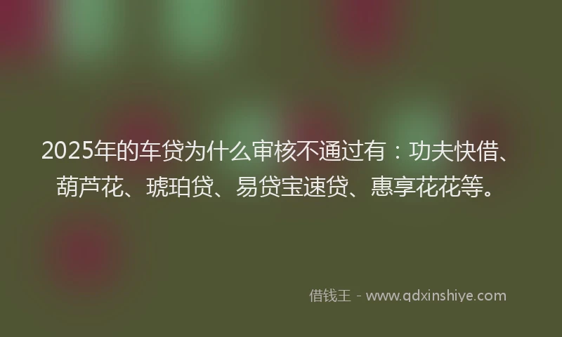 2025年的车贷为什么审核不通过有：功夫快借、葫芦花、琥珀贷、易贷宝速贷、惠享花花等。