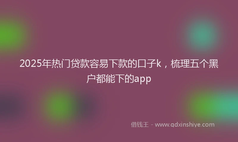 2025年热门贷款容易下款的口子k,梳理五个黑户都能下的app