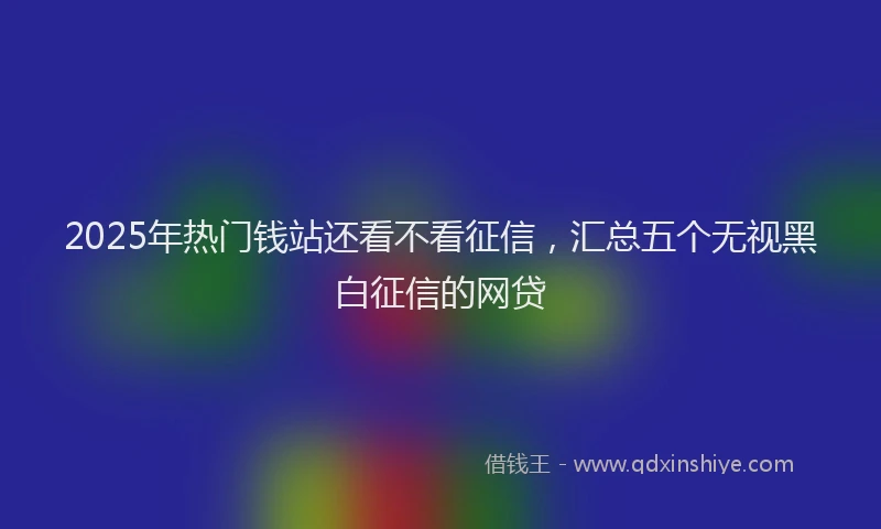 2025年热门钱站还看不看征信，汇总五个无视黑白征信的网贷