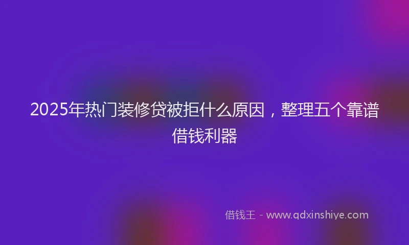 2025年热门装修贷被拒什么原因,整理五个靠谱借钱利器