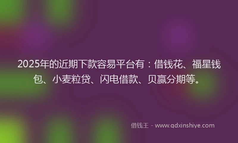 2025年的近期下款容易平台有：借钱花、福星钱包、小麦粒贷、闪电借款、贝赢分期等。