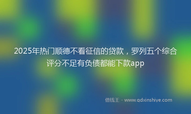 2025年热门顺德不看征信的贷款，罗列五个综合评分不足有负债都能下款app