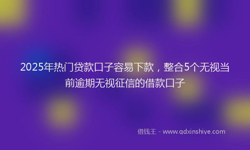 2025年热门贷款口子容易下款,整合5个无视当前逾期无视征信的借款口子