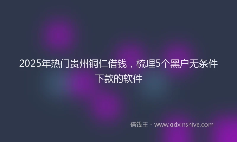 2025年热门贵州铜仁借钱，梳理5个黑户无条件下款的软件