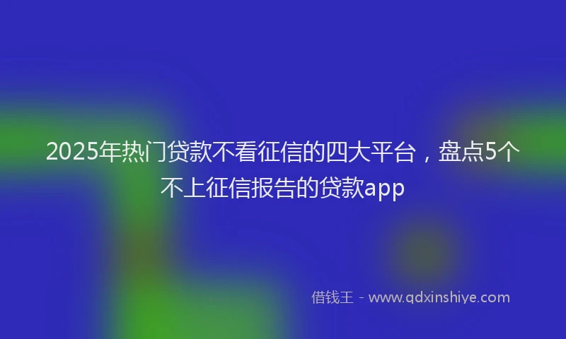 2025年热门贷款不看征信的四大平台,盘点5个不上征信报告的贷款app