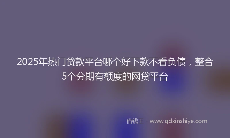 2025年热门贷款平台哪个好下款不看负债,整合5个分期有额度的网贷平台