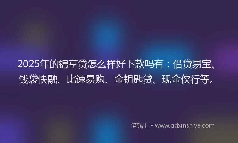2025年的锦享贷怎么样好下款吗有：借贷易宝、钱袋快融、比速易购、金钥匙贷、现金侠行等。
