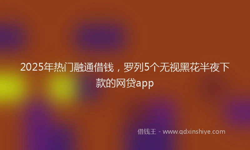 2025年热门融通借钱，罗列5个无视黑花半夜下款的网贷app