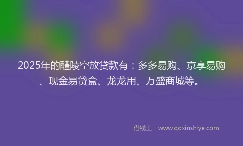 2025年的醴陵空放贷款有：多多易购、京享易购、现金易贷盒、龙龙用、万盛商城等。