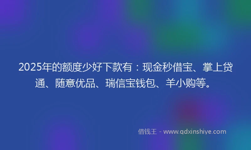 2025年的额度少好下款有：现金秒借宝、掌上贷通、随意优品、瑞信宝钱包、羊小购等。