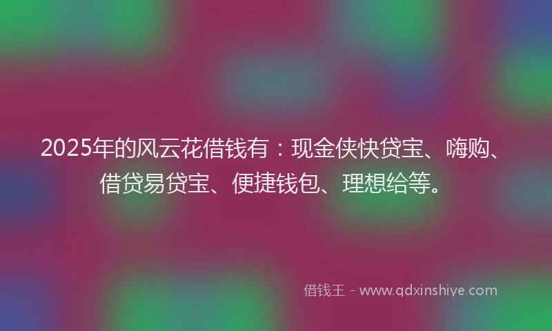 2025年的风云花借钱有：现金侠快贷宝、嗨购、借贷易贷宝、便捷钱包、理想给等。
