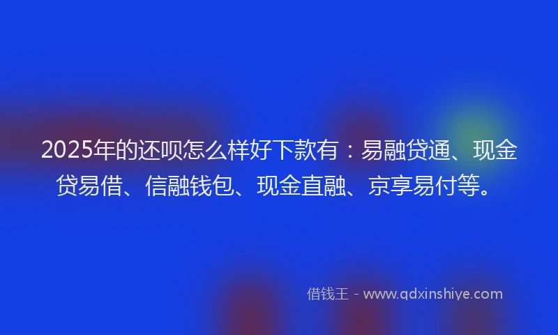 2025年的还呗怎么样好下款有：易融贷通、现金贷易借、信融钱包、现金直融、京享易付等。