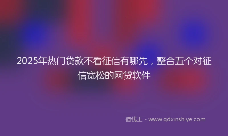 2025年热门贷款不看征信有哪先,整合五个对征信宽松的网贷软件