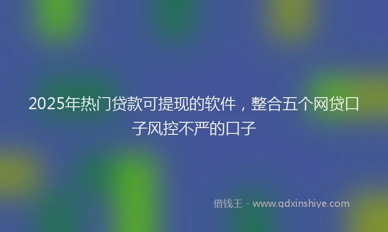 2025年热门贷款可提现的软件,整合五个网贷口子风控不严的口子
