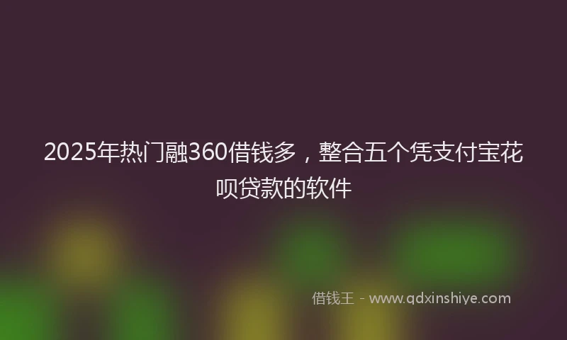 2025年热门融360借钱多，整合五个凭支付宝花呗贷款的软件