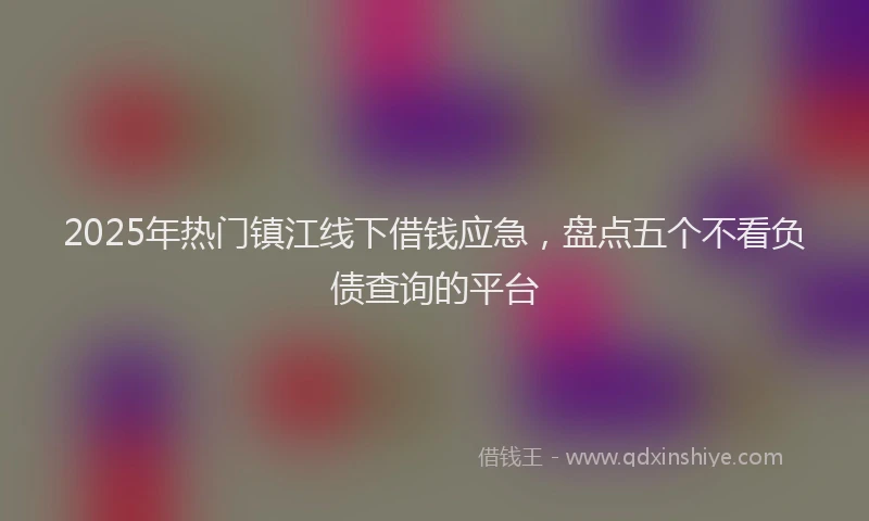 2025年热门镇江线下借钱应急，盘点五个不看负债查询的平台