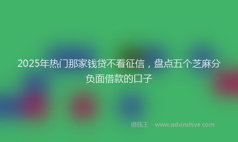 2025年热门那家钱贷不看征信，盘点五个芝麻分负面借款的口子