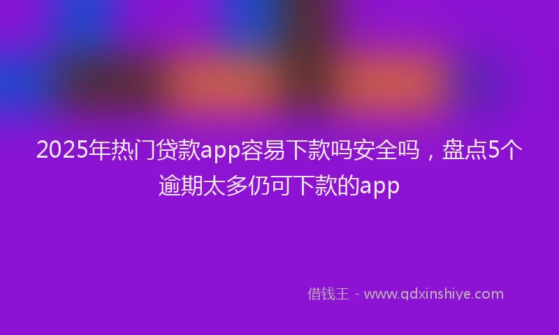 2025年热门贷款app容易下款吗安全吗，盘点5个逾期太多仍可下款的app