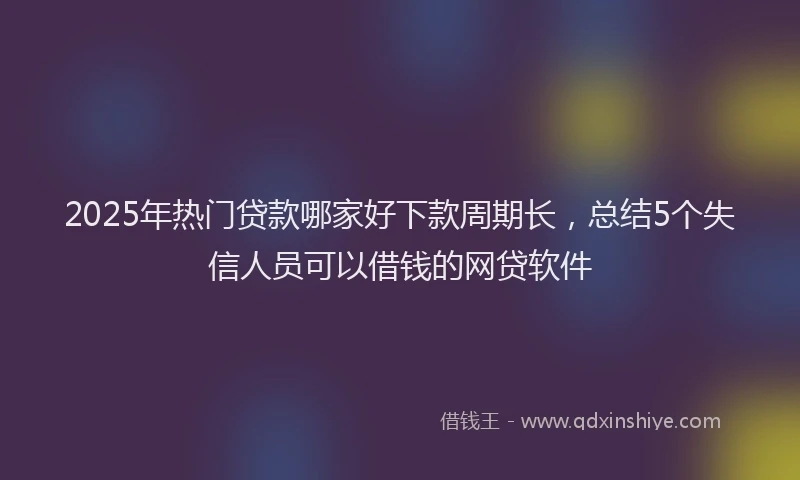 2025年热门贷款哪家好下款周期长,总结5个失信人员可以借钱的网贷软件