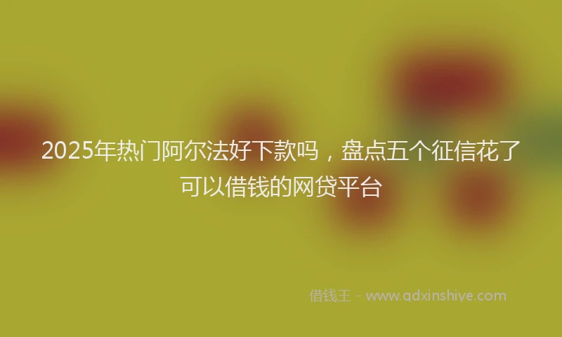 2025年热门阿尔法好下款吗，盘点五个征信花了可以借钱的网贷平台
