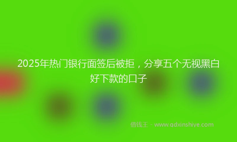 2025年热门银行面签后被拒，分享五个无视黑白好下款的口子