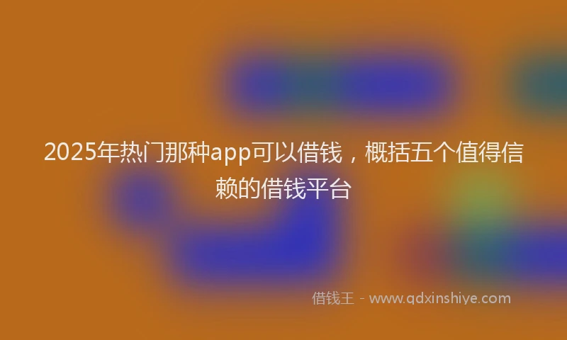 2025年热门那种app可以借钱,概括五个值得信赖的借钱平台