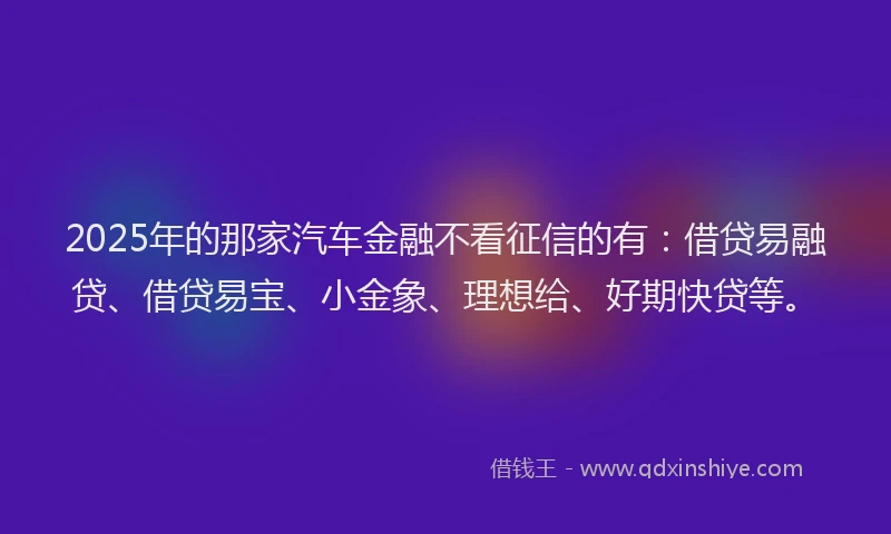 2025年的那家汽车金融不看征信的有:借贷易融贷、借贷易宝、小金象、理想给、好期快贷等。