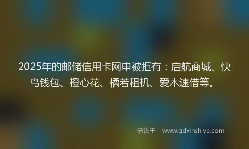 2025年的邮储信用卡网申被拒有:启航商城、快鸟钱包、橙心花、橘若租机、爱木速借等。