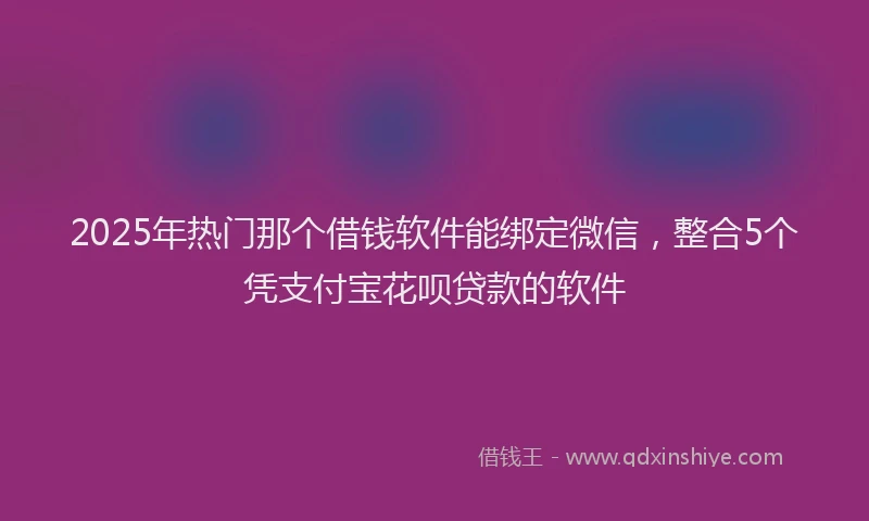 2025年热门那个借钱软件能绑定微信，整合5个凭支付宝花呗贷款的软件