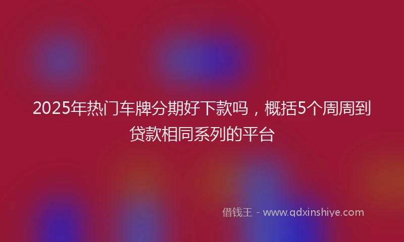 2025年热门车牌分期好下款吗,概括5个周周到贷款相同系列的平台