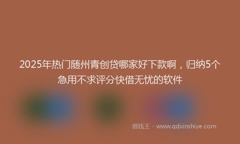 2025年热门随州青创贷哪家好下款啊，归纳5个急用不求评分快借无忧的软件