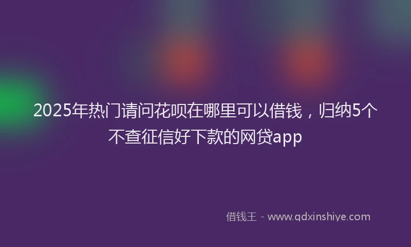 2025年热门请问花呗在哪里可以借钱，归纳5个不查征信好下款的网贷app