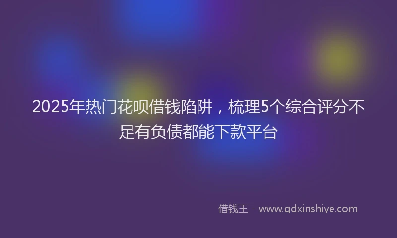 2025年热门花呗借钱陷阱,梳理5个综合评分不足有负债都能下款平台