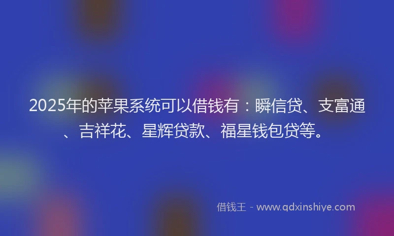 2025年的苹果系统可以借钱有：瞬信贷、支富通、吉祥花、星辉贷款、福星钱包贷等。