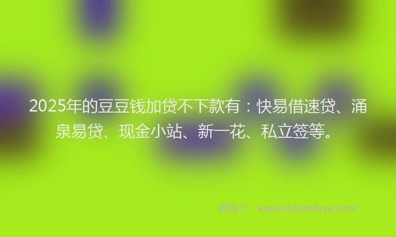 2025年的豆豆钱加贷不下款有:快易借速贷、涌泉易贷、现金小站、新一花、私立签等。